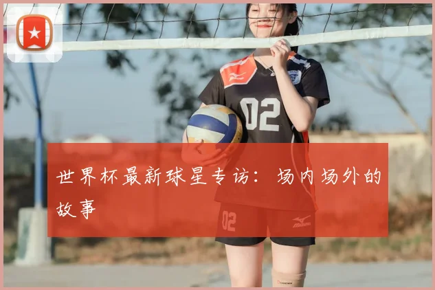 世界杯最新球星专访：场内场外的故事