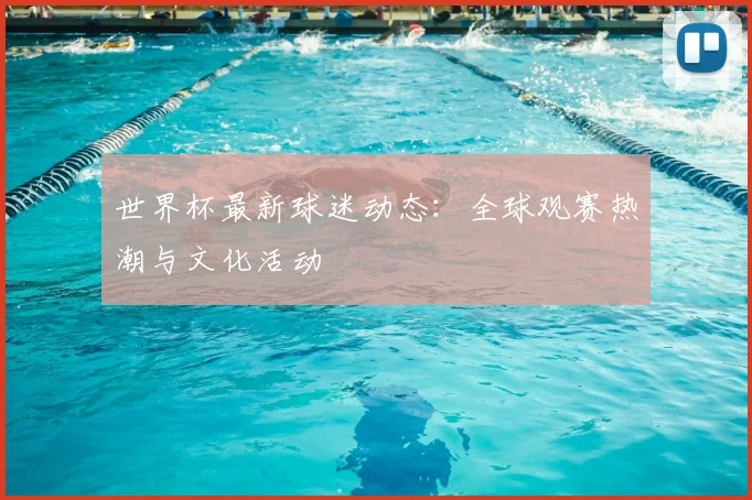 世界杯最新球迷动态:全球观赛热潮与文化活动