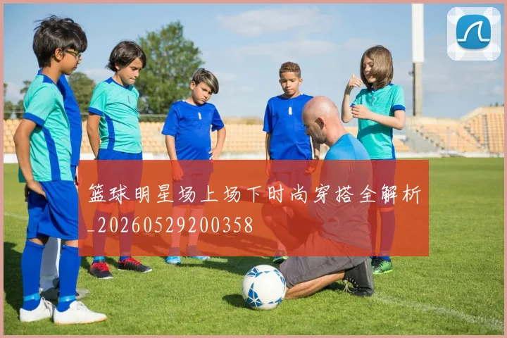 篮球明星场上场下时尚穿搭全解析_20260529200358