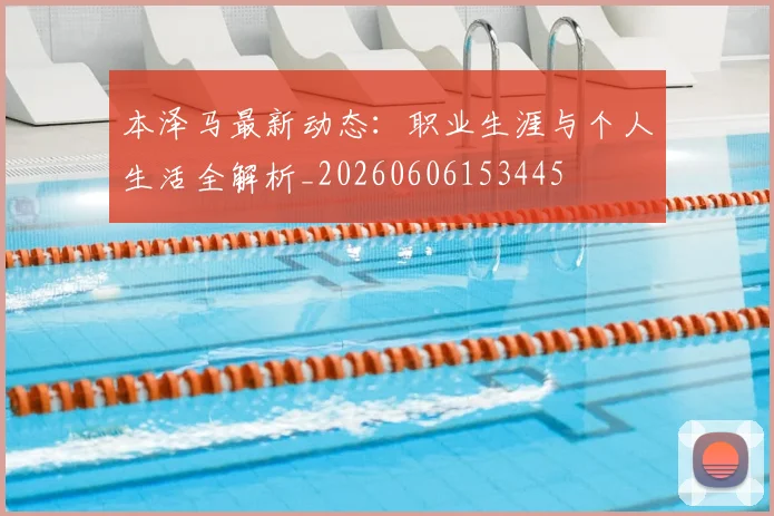本泽马最新动态:职业生涯与个人生活全解析_20260606153445