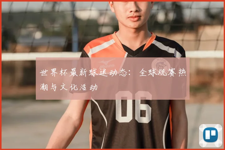 世界杯最新球迷动态：全球观赛热潮与文化活动