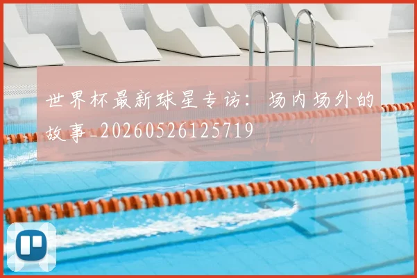 世界杯最新球星专访:场内场外的故事_20260526125719